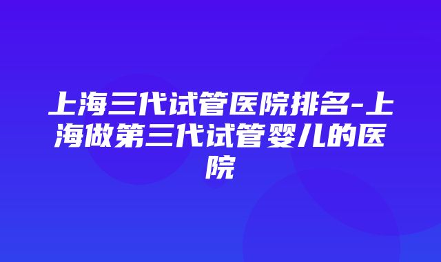 上海三代试管医院排名-上海做第三代试管婴儿的医院