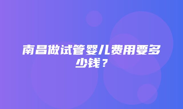 南昌做试管婴儿费用要多少钱？