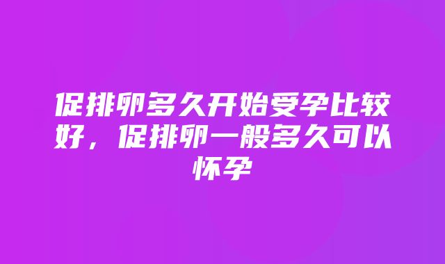 促排卵多久开始受孕比较好，促排卵一般多久可以怀孕