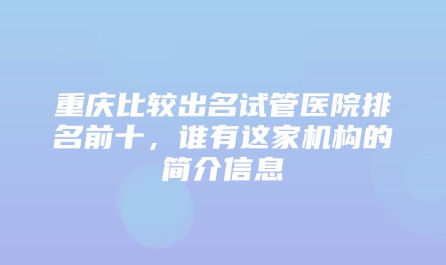 重庆比较出名试管医院排名前十，谁有这家机构的简介信息