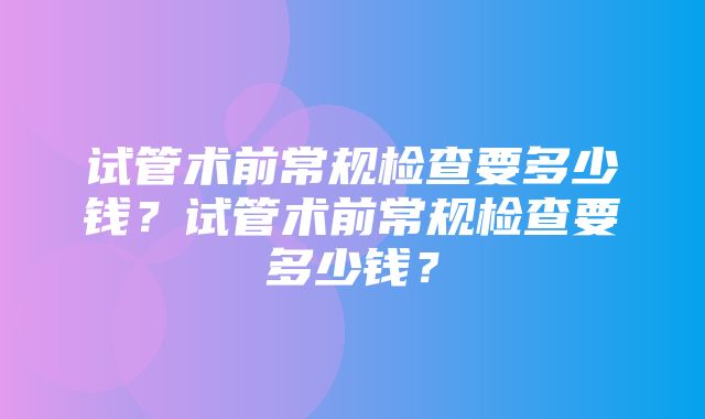 试管术前常规检查要多少钱？试管术前常规检查要多少钱？