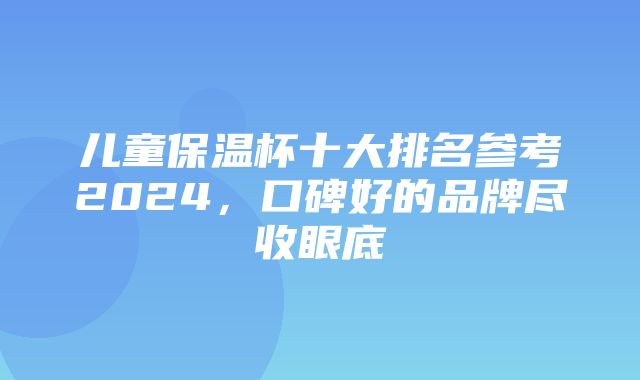 儿童保温杯十大排名参考2024，口碑好的品牌尽收眼底