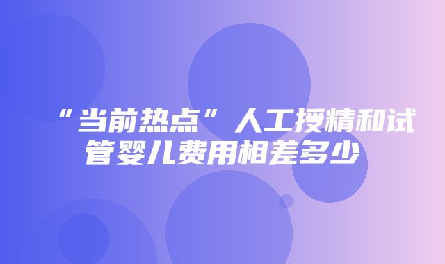 “当前热点”人工授精和试管婴儿费用相差多少