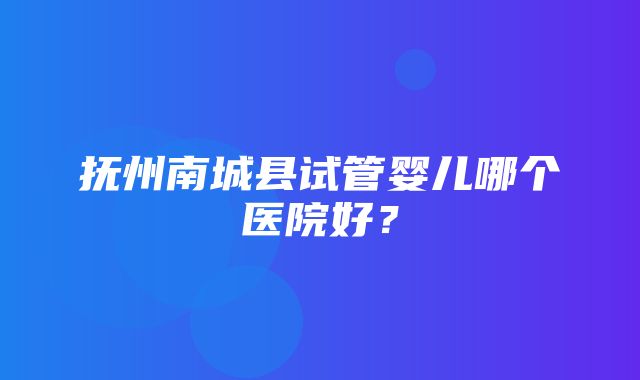 抚州南城县试管婴儿哪个医院好？