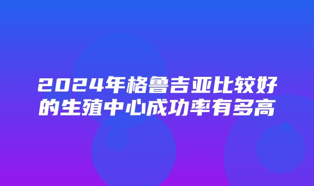 2024年格鲁吉亚比较好的生殖中心成功率有多高