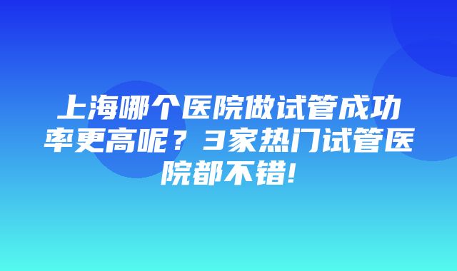 上海哪个医院做试管成功率更高呢？3家热门试管医院都不错!