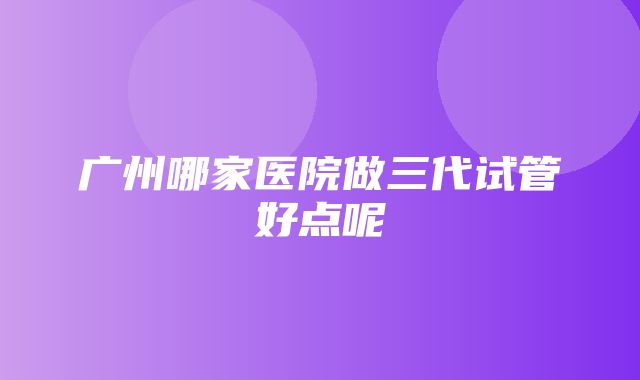 广州哪家医院做三代试管好点呢