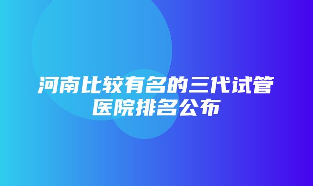 河南比较有名的三代试管医院排名公布