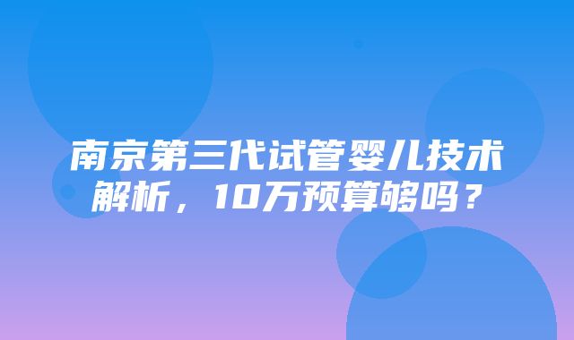 南京第三代试管婴儿技术解析，10万预算够吗？