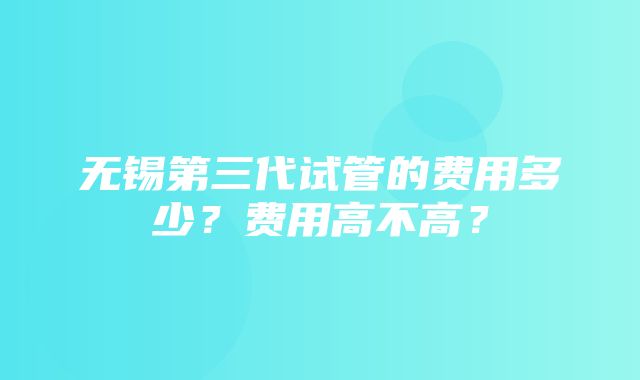 无锡第三代试管的费用多少？费用高不高？