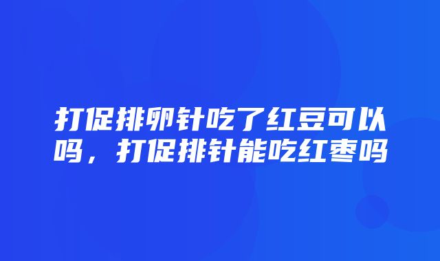 打促排卵针吃了红豆可以吗，打促排针能吃红枣吗