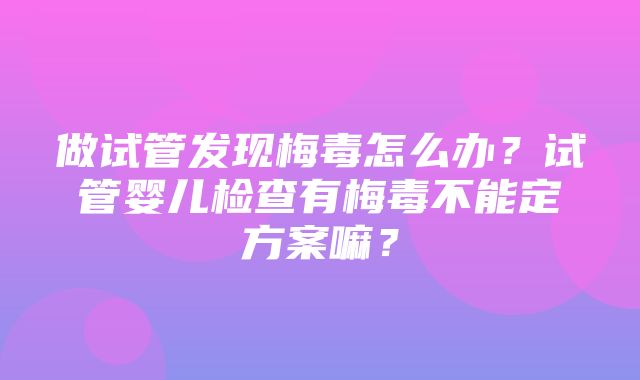 做试管发现梅毒怎么办？试管婴儿检查有梅毒不能定方案嘛？