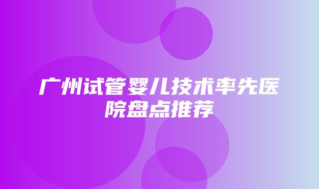 广州试管婴儿技术率先医院盘点推荐