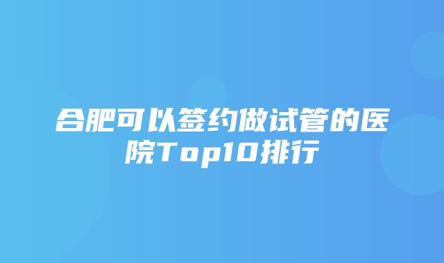 合肥可以签约做试管的医院Top10排行