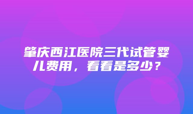 肇庆西江医院三代试管婴儿费用，看看是多少？