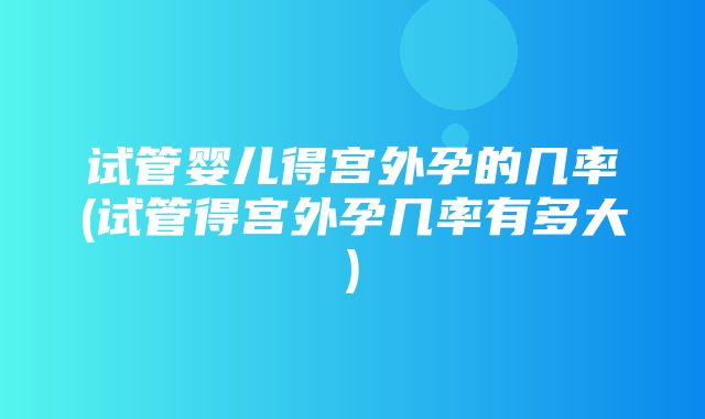 试管婴儿得宫外孕的几率(试管得宫外孕几率有多大)