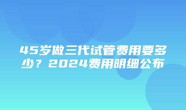 45岁做三代试管费用要多少？2024费用明细公布