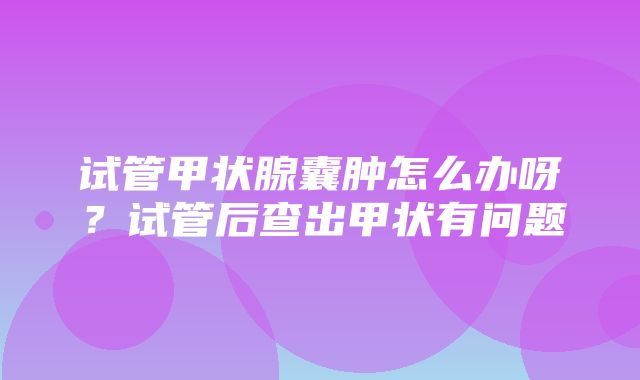 试管甲状腺囊肿怎么办呀？试管后查出甲状有问题