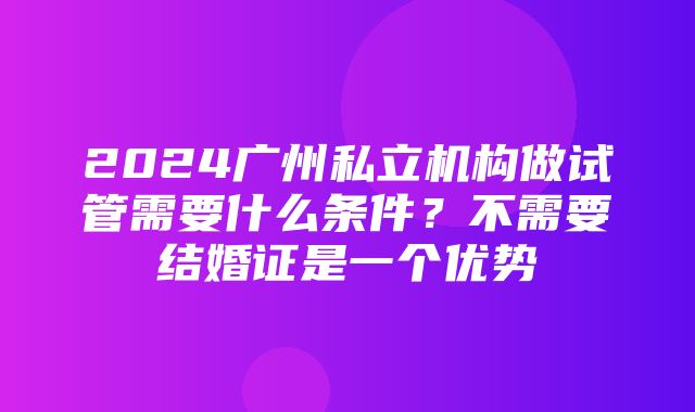 2024广州私立机构做试管需要什么条件？不需要结婚证是一个优势