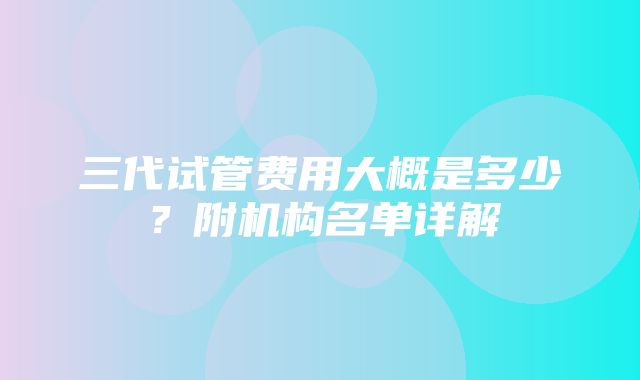 三代试管费用大概是多少？附机构名单详解