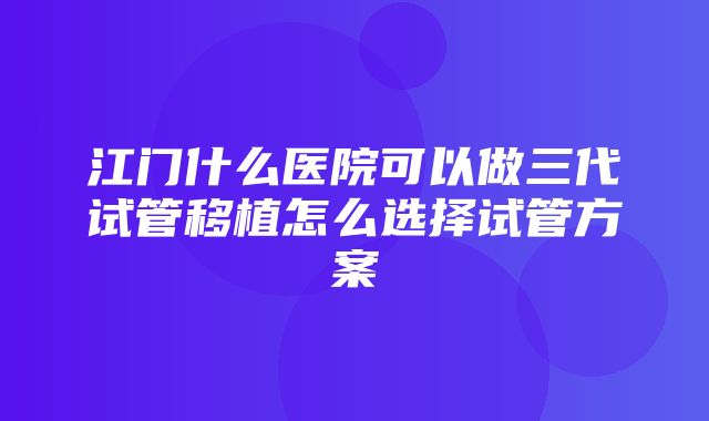 江门什么医院可以做三代试管移植怎么选择试管方案