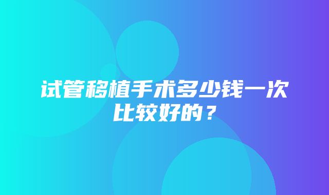 试管移植手术多少钱一次比较好的？