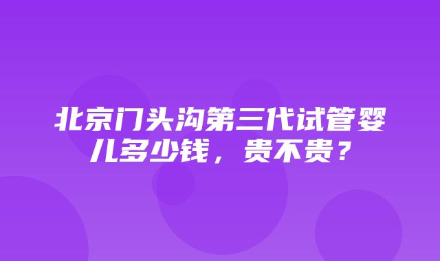 北京门头沟第三代试管婴儿多少钱，贵不贵？