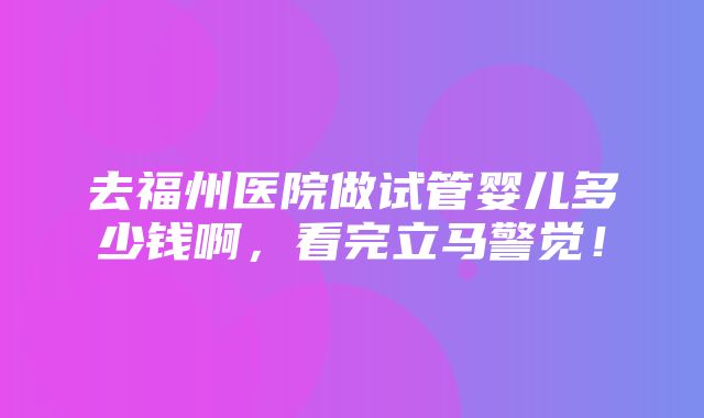 去福州医院做试管婴儿多少钱啊，看完立马警觉！