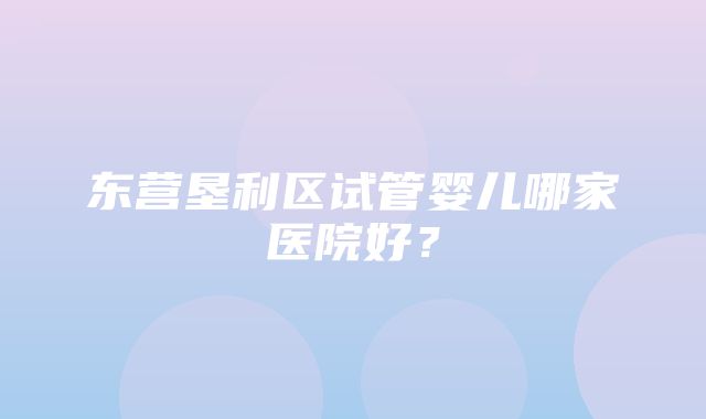 东营垦利区试管婴儿哪家医院好？