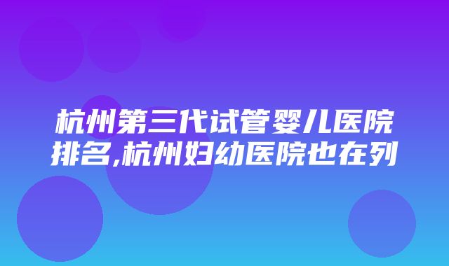 杭州第三代试管婴儿医院排名,杭州妇幼医院也在列