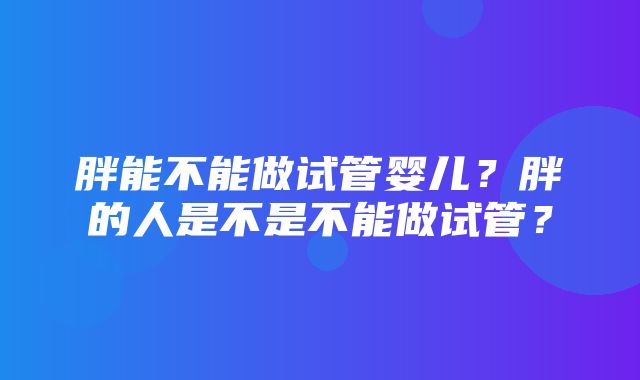 胖能不能做试管婴儿？胖的人是不是不能做试管？