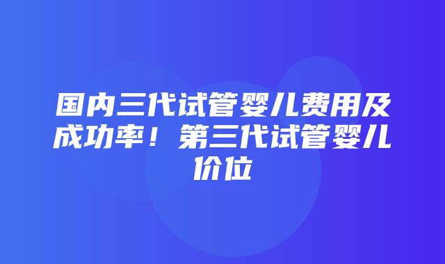 国内三代试管婴儿费用及成功率！第三代试管婴儿价位