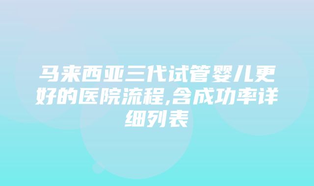 马来西亚三代试管婴儿更好的医院流程,含成功率详细列表