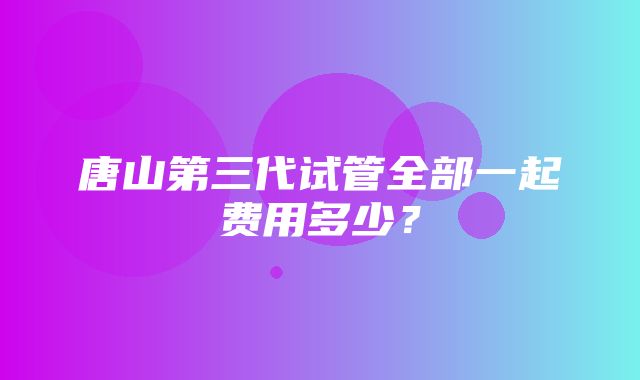 唐山第三代试管全部一起费用多少？