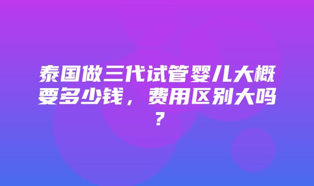 泰国做三代试管婴儿大概要多少钱，费用区别大吗？