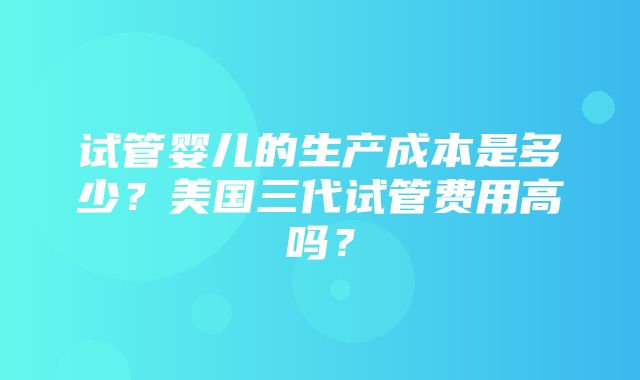 试管婴儿的生产成本是多少？美国三代试管费用高吗？