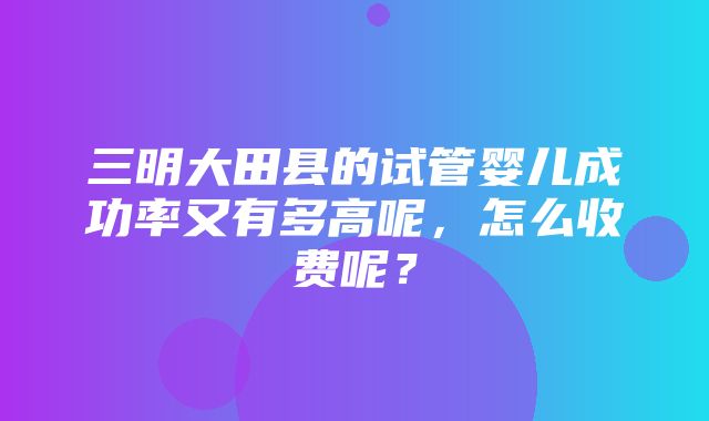 三明大田县的试管婴儿成功率又有多高呢，怎么收费呢？