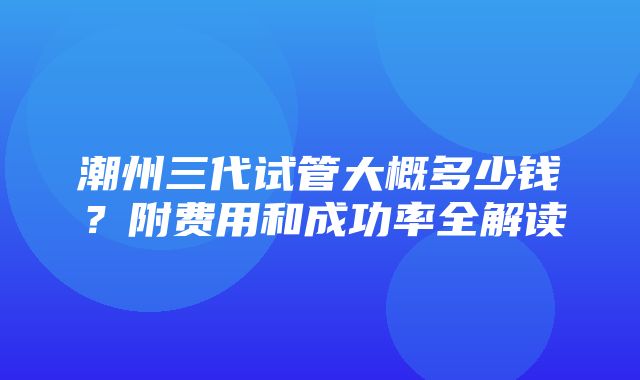 潮州三代试管大概多少钱？附费用和成功率全解读