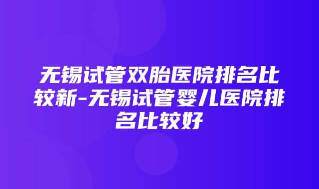 无锡试管双胎医院排名比较新-无锡试管婴儿医院排名比较好