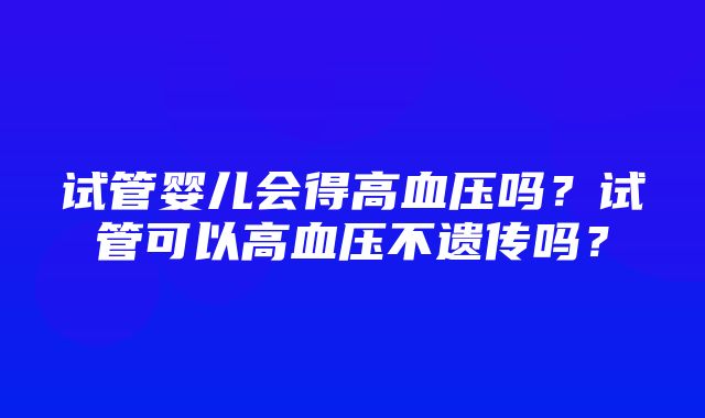 试管婴儿会得高血压吗？试管可以高血压不遗传吗？