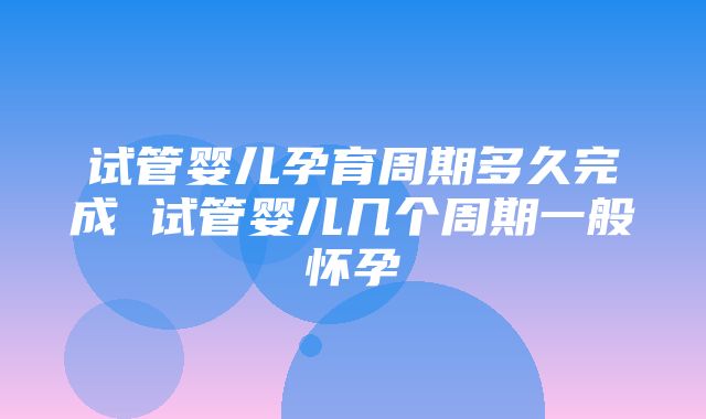 试管婴儿孕育周期多久完成 试管婴儿几个周期一般怀孕