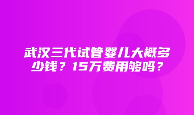 武汉三代试管婴儿大概多少钱？15万费用够吗？