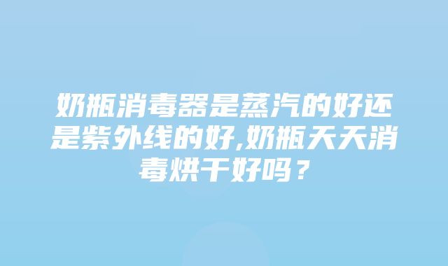 奶瓶消毒器是蒸汽的好还是紫外线的好,奶瓶天天消毒烘干好吗？