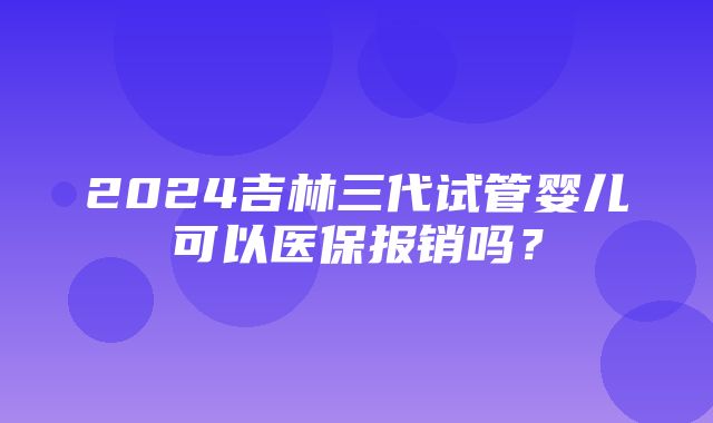 2024吉林三代试管婴儿可以医保报销吗？