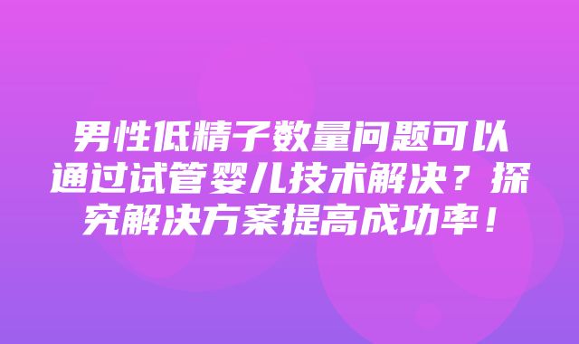 男性低精子数量问题可以通过试管婴儿技术解决？探究解决方案提高成功率！