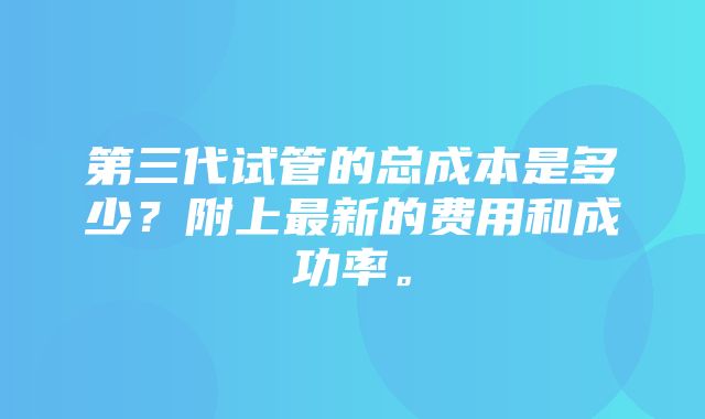 第三代试管的总成本是多少？附上最新的费用和成功率。