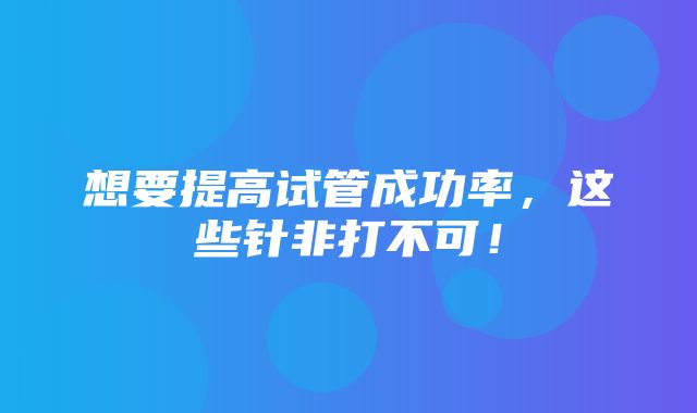 想要提高试管成功率，这些针非打不可！