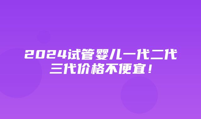 2024试管婴儿一代二代三代价格不便宜！