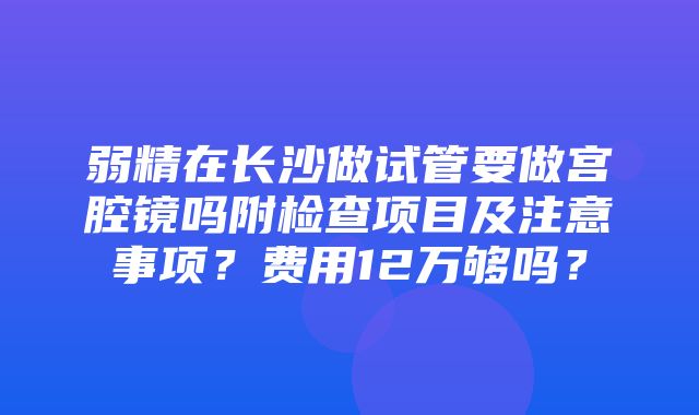 弱精在长沙做试管要做宫腔镜吗附检查项目及注意事项？费用12万够吗？