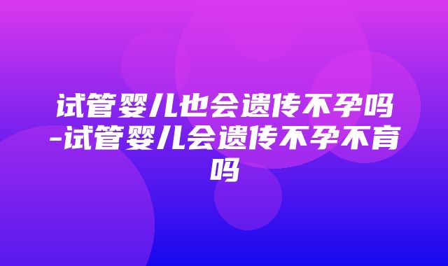 试管婴儿也会遗传不孕吗-试管婴儿会遗传不孕不育吗